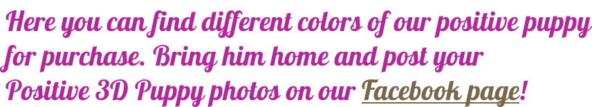 Here you can find different colors of our positive puppy for purchase. Bring him home and post your Positive 3D Puppy photos on our Facebook page!